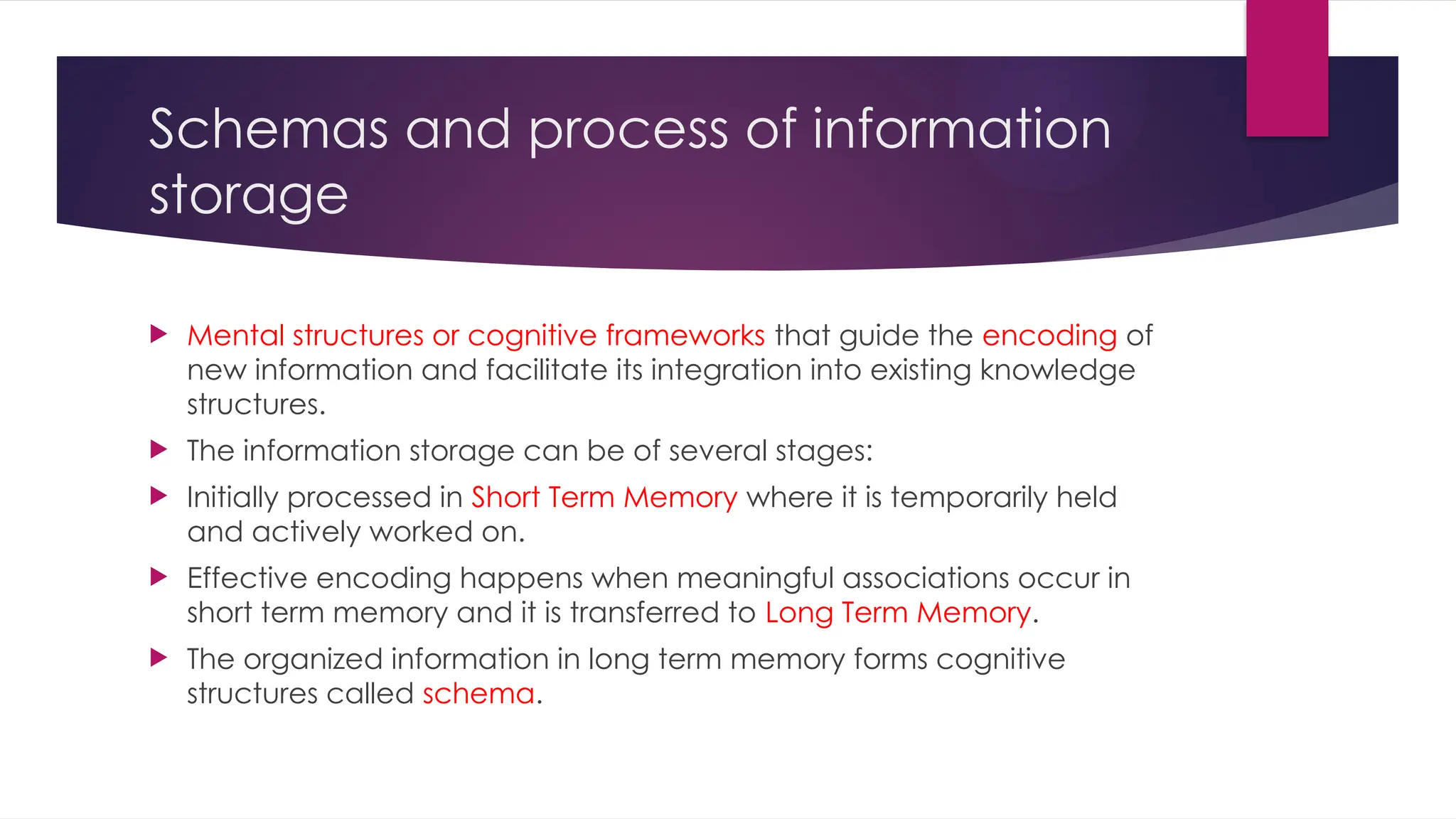 Schemas and process of information
storage
 Mental structures or cognitive frameworks that guide the encoding of
new information and facilitate its integration into existing knowledge
structures.
 The information storage can be of several stages:
 Initially processed in Short Term Memory where it is temporarily held
and actively worked on.
 Effective encoding happens when meaningful associations occur in
short term memory and it is transferred to Long Term Memory.
 The organized information in long term memory forms cognitive
structures called schema.
 