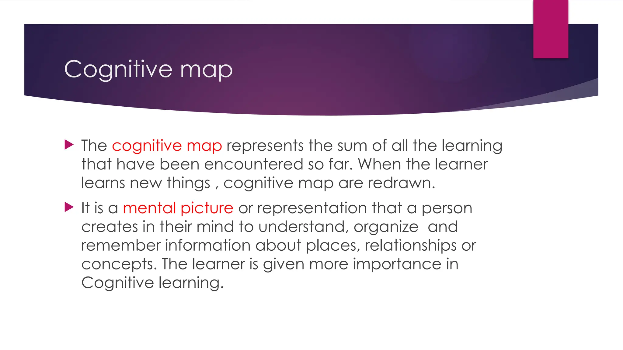 Cognitive map
 The cognitive map represents the sum of all the learning
that have been encountered so far. When the learner
learns new things , cognitive map are redrawn.
 It is a mental picture or representation that a person
creates in their mind to understand, organize and
remember information about places, relationships or
concepts. The learner is given more importance in
Cognitive learning.
 