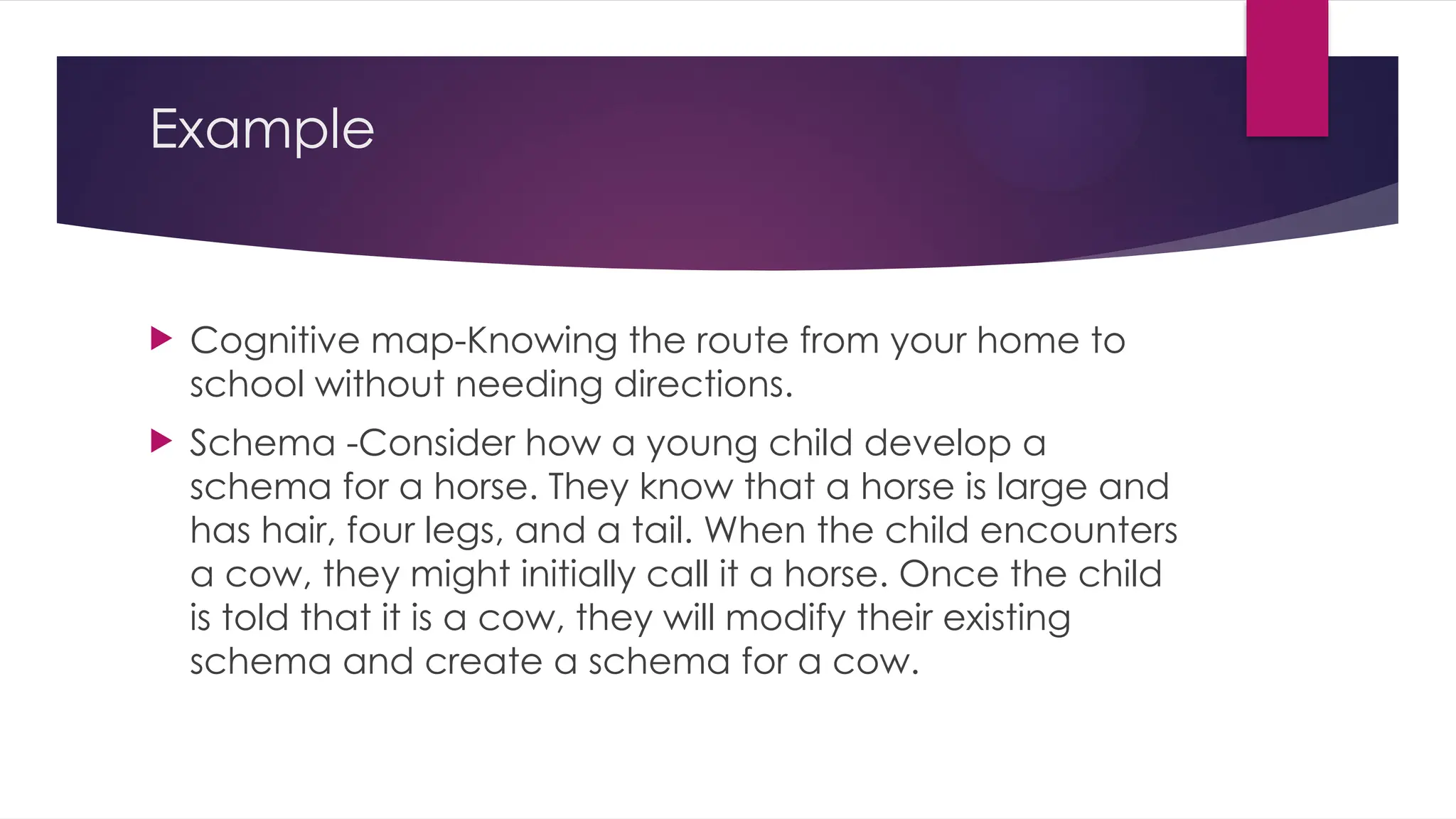 Example
 Cognitive map-Knowing the route from your home to
school without needing directions.
 Schema -Consider how a young child develop a
schema for a horse. They know that a horse is large and
has hair, four legs, and a tail. When the child encounters
a cow, they might initially call it a horse. Once the child
is told that it is a cow, they will modify their existing
schema and create a schema for a cow.
 