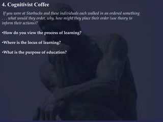 4. Cognitivist Coffee
If you were at Starbucks and these individuals each walked in an ordered something
. . . what would they order, why, how might they place their order (use theory to
inform their actions)?
•How do you view the process of learning?

•Where is the locus of learning?
•What is the purpose of education?

 