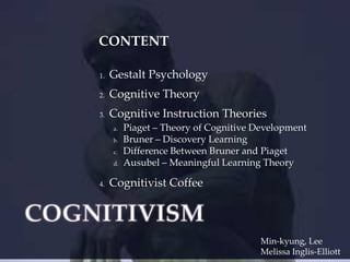 CONTENT
1.

Gestalt Psychology

2.

Cognitive Theory

3.

Cognitive Instruction Theories
a.
b.
c.
d.

4.

Piaget – Theory of Cognitive Development
Bruner – Discovery Learning
Difference Between Bruner and Piaget
Ausubel – Meaningful Learning Theory

Cognitivist Coffee

Min-kyung, Lee
Melissa Inglis-Elliott

 