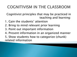 Cognitivist principles that may be practiced in
teaching and learning:
1. Gain the students’ attention
2. Bring to mind relevant prior learning
3. Point out important information
4. Present information in an organized manner
5. Show students how to categorize (chunk)
related information
 