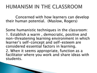 Concerned with how learners can develop
their human potential. (Maslow, Rogers)
Some humanistic techniques in the classroo...