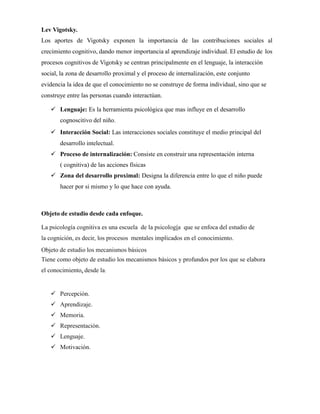 Lev Vigotsky.
Los aportes de Vigotsky exponen la importancia de las contribuciones sociales al
crecimiento cognitivo, dando menor importancia al aprendizaje individual. El estudio de los
procesos cognitivos de Vigotsky se centran principalmente en el lenguaje, la interacción
social, la zona de desarrollo proximal y el proceso de internalización, este conjunto
evidencia la idea de que el conocimiento no se construye de forma individual, sino que se
construye entre las personas cuando interactúan.
 Lenguaje: Es la herramienta psicológica que mas influye en el desarrollo
cognoscitivo del niño.
 Interacción Social: Las interacciones sociales constituye el medio principal del
desarrollo intelectual.
 Proceso de internalización: Consiste en construir una representación interna
( cognitiva) de las acciones físicas
 Zona del desarrollo proximal: Designa la diferencia entre lo que el niño puede
hacer por si mismo y lo que hace con ayuda.
Objeto de estudio desde cada enfoque.
La psicología cognitiva es una escuela de la psicología que se enfoca del estudio de
la cognición, es decir, los procesos mentales implicados en el conocimiento.
Objeto de estudio los mecanismos básicos
Tiene como objeto de estudio los mecanismos básicos y profundos por los que se elabora
el conocimiento, desde la:
 Percepción.
 Aprendizaje.
 Memoria.
 Representación.
 Lenguaje.
 Motivación.
 