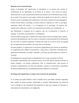 Relación con el constructivismo
Según el paradigma del cognitivismo, el aprendizaje es un proceso que acarrea la
modificación de los significados en el interior de la mente, y esto ocurre de manera
intencional una vez que una persona interactúa activamente con la información que recoge
de su medio. Este punto de vista surgió a finales de la década de los años 60, a modo de
transición entre el paradigma del conductismo y las teorías actuales de la psicopedagogía.
Emilia Ferreiro Schiavi, psicóloga y escritora nacida en Argentina en 1936, es una figura
importante dentro del estudio y la investigación de la psicología. Al respecto del
cognitivismo, señala que se enfoca en la representación mental y, por consiguiente, en
Las dimensiones o categorías de lo cognitivo, que son la percepción, la atención, el
lenguaje, la memoria, el pensamiento y la inteligencia.
Ferreiro también agrega que el cognitivismo suele acudir a diversos enfoques para explicar
el proceso del aprendizaje, entre los cuales se encuentra el procesamiento de la información.
Por otro lado, es también importante el análisis del modo en el cual los actos son guiados
por las representaciones mentales y de cómo éstas se construyen.
En pocas palabras, el cognitivismo es un proceso independiente que consiste en decodificar
los significados para adquirir conocimientos a largo plazo y desarrollar estrategias para
poder pensar libremente, investigar y aprender, y esto hace que toda materia sea valiosa en
sí misma.
El paradigma del constructivismo se desprende de esto, ya que se trata de una forma
de entender el aprendizaje como un proceso activo, en el cual cada ser humano construye su
propia realidad y sus propias experiencias. Para el constructivismo, cada persona se
involucra voluntariamente con otras para aprender y generar el conocimiento, apoyándose
de manera fundamental en la retroalimentación para adquirir los contenidos.
El enfoque del cognitivismo en cuanto a los trastornos de aprendizaje
Es el campo que puede definirse como el estudio de las actividades mentales requeridas
para cumplir las tareas escolares, intelectuales y sociales. Históricamente este punto de
vista se basaba en una concepción del psiquismo en tanto que conjunto de funciones o
instrumentos de conocimiento y de adaptación.
 