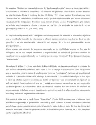 En su origen filosófico, se trataba clásicamente de “facultades del espíritu”: memoria, juicio, percepción…
Naturalmente, se considera en este modelo a los trastornos del aprendizaje como las fallas de una o de varias
de estas facultades. Desde el comienzo de siglo (A. Binet, 1903) existen técnicas de evaluación de estos
“instrumentos” de conocimiento –los diferentes “tests”– que han sido desarrollados para intentar discriminar
selectivamente las competencias deficitarias o que fracasan. Durante los años 20 se publicaron gran número
de trabajos experimentales y clínicos orientados en esta dirección siguiendo las hipótesis de teorías
psicológicas (Thorndike, 1913; W. James, 1890).
La respuesta correspondiente a esta concepción consistía lógicamente en “reeducar” el instrumento cognitivo
que se consideraba fracasado. De esta manera se labraron técnicas correctoras muy diversas, desde las más
generales a las más especializadas: reeducación del lenguaje, de la lectura, psicomotricidad, apoyo
psicopedagógico…
Como veremos más adelante, las esperanzas depositadas en las posibilidades abiertas por los tests de
inteligencia no han sido siempre confirmadas y las posibilidades de intervención que debían derivarse de
aquellos pronto se revelaron limitadas por el carácter excesivamente “atomizado” de las técnicas reeducativas
“instrumentales”.
Después de H. Wallon (1941) son los trabajos de Piaget (1966) los que han determinado más la evolución de
este modelo, sobre todo el cambio de óptica según el cual el saber ya no es considerado como una posesión
que se transmite a otro a la manera de un objeto, sino como una “construcción” elaborada activamente por el
sujeto en su experiencia con la realidad a lo largo de su desarrollo. El desarrollo de la inteligencia tiene lugar
a través de estadíos cognitivos diferentes que pueden ser descritos y que necesariamente se siguen en un
orden secuencial. Estos estadíos comienzan por el período sensoriomotriz, caracterizado por una comprensión
del mundo percibido exclusivamente a través de actividades concretas, más tarde a través del desarrollo de
representaciones simbólicas, primero esencialmente perceptivas, para desarrollar después un pensamiento
concreto y, finalmente, un pensamiento conceptual.
Este punto de vista, que se puede llamar “desarrollista” (Coplin, 1988) considera que el niño que tiene
trastornos del aprendizaje es generalmente “inmaduro” y no ha alcanzado el estadío de desarrollo necesario
para la tarea escolar propuesta (por ejemplo, la lectura). Se trata, desde este punto de vista, de detectar por
medio de técnicas de evaluación apropiadas, el nivel de desarrollo cognitivo alcanzado por el niño para poder
ajustar las propuestas educativas.
 