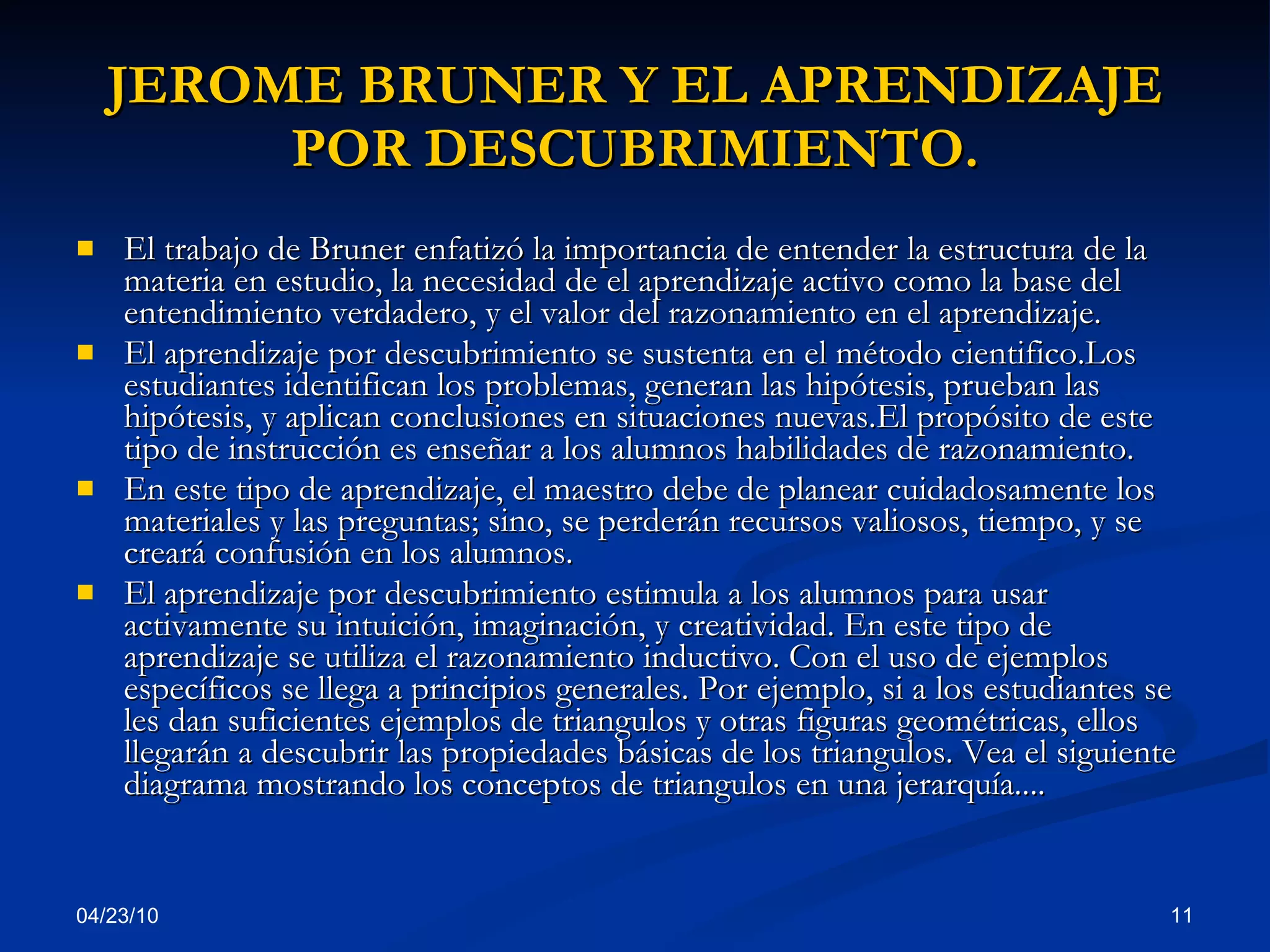 JEROME BRUNER Y EL APRENDIZAJE POR DESCUBRIMIENTO. El trabajo de Bruner enfatizó la importancia de entender la estructura de la materia en estudio, la necesidad de el aprendizaje activo como la base del entendimiento verdadero, y el valor del razonamiento en el aprendizaje. El aprendizaje por descubrimiento se sustenta en el método cientifico.Los estudiantes identifican los problemas, generan las hipótesis, prueban las hipótesis, y aplican conclusiones en situaciones nuevas.El propósito de este tipo de instrucción es enseñar a los alumnos habilidades de razonamiento.  En este tipo de aprendizaje, el maestro debe de planear cuidadosamente los materiales y las preguntas; sino, se perderán recursos valiosos, tiempo, y se creará confusión en los alumnos.  El aprendizaje por descubrimiento estimula a los alumnos para usar activamente su intuición, imaginación, y creatividad. En este tipo de aprendizaje se utiliza el razonamiento inductivo. Con el uso de ejemplos específicos se llega a principios generales. Por ejemplo, si a los estudiantes se les dan suficientes ejemplos de triangulos y otras figuras geométricas, ellos llegarán a descubrir las propiedades básicas de los triangulos. Vea el siguiente diagrama mostrando los conceptos de triangulos en una jerarquía....  