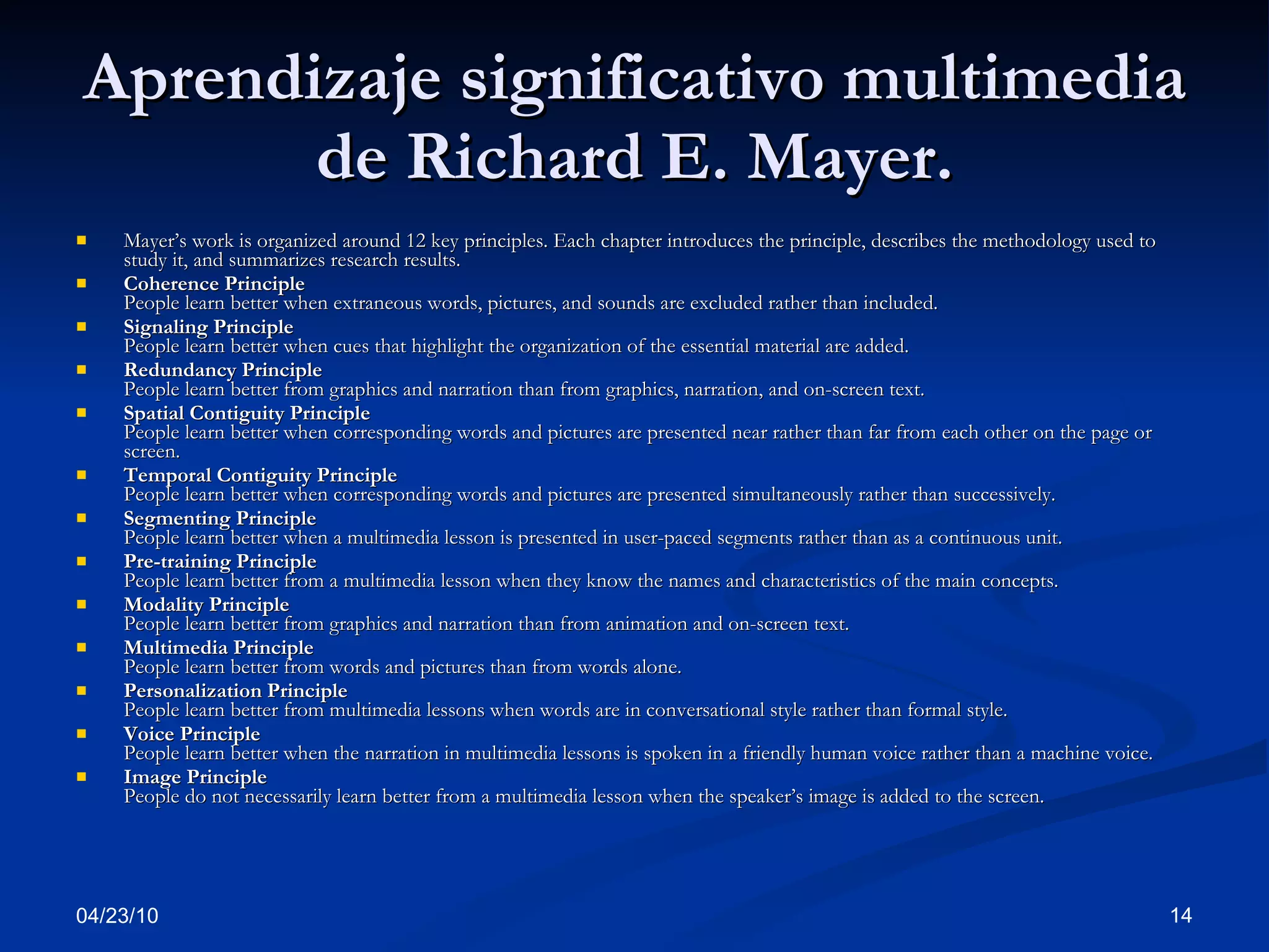 Aprendizaje significativo multimedia de Richard E. Mayer. Mayer’s work is organized around 12 key principles. Each chapter introduces the principle, describes the methodology used to study it, and summarizes research results. Coherence Principle People learn better when extraneous words, pictures, and sounds are excluded rather than included. Signaling Principle People learn better when cues that highlight the organization of the essential material are added. Redundancy Principle People learn better from graphics and narration than from graphics, narration, and on-screen text. Spatial Contiguity Principle People learn better when corresponding words and pictures are presented near rather than far from each other on the page or screen. Temporal Contiguity Principle People learn better when corresponding words and pictures are presented simultaneously rather than successively. Segmenting Principle People learn better when a multimedia lesson is presented in user-paced segments rather than as a continuous unit. Pre-training Principle People learn better from a multimedia lesson when they know the names and characteristics of the main concepts. Modality Principle People learn better from graphics and narration than from animation and on-screen text. Multimedia Principle People learn better from words and pictures than from words alone. Personalization Principle People learn better from multimedia lessons when words are in conversational style rather than formal style. Voice Principle People learn better when the narration in multimedia lessons is spoken in a friendly human voice rather than a machine voice. Image Principle People do not necessarily learn better from a multimedia lesson when the speaker’s image is added to the screen. 