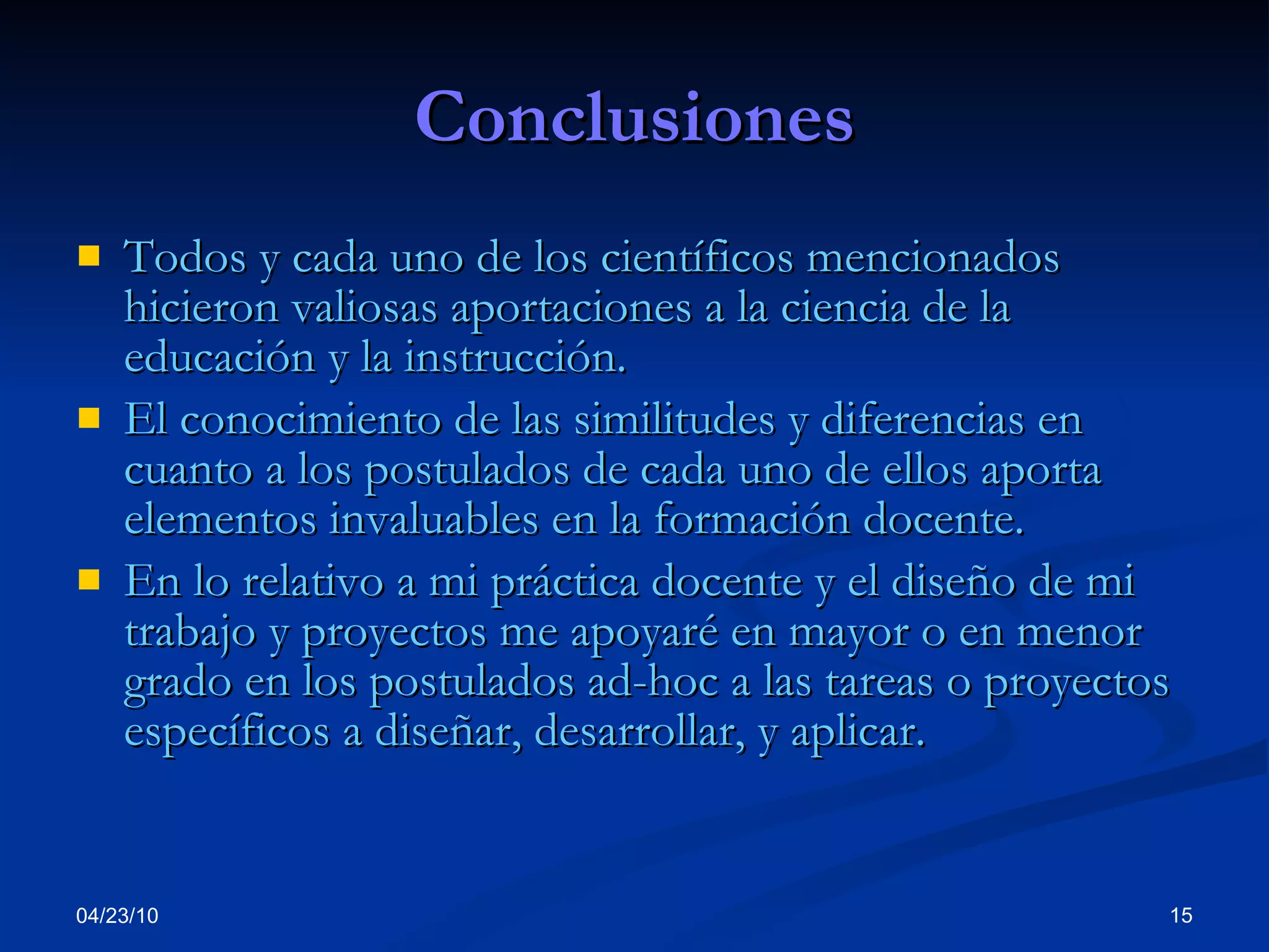 Conclusiones Todos y cada uno de los científicos mencionados hicieron valiosas aportaciones a la ciencia de la educación y la instrucción. El conocimiento de las similitudes y diferencias en cuanto a los postulados de cada uno de ellos aporta elementos invaluables en la formación docente. En lo relativo a mi práctica docente y el diseño de mi trabajo y proyectos me apoyaré en mayor o en menor grado en los postulados ad-hoc a las tareas o proyectos específicos a diseñar, desarrollar, y aplicar. 