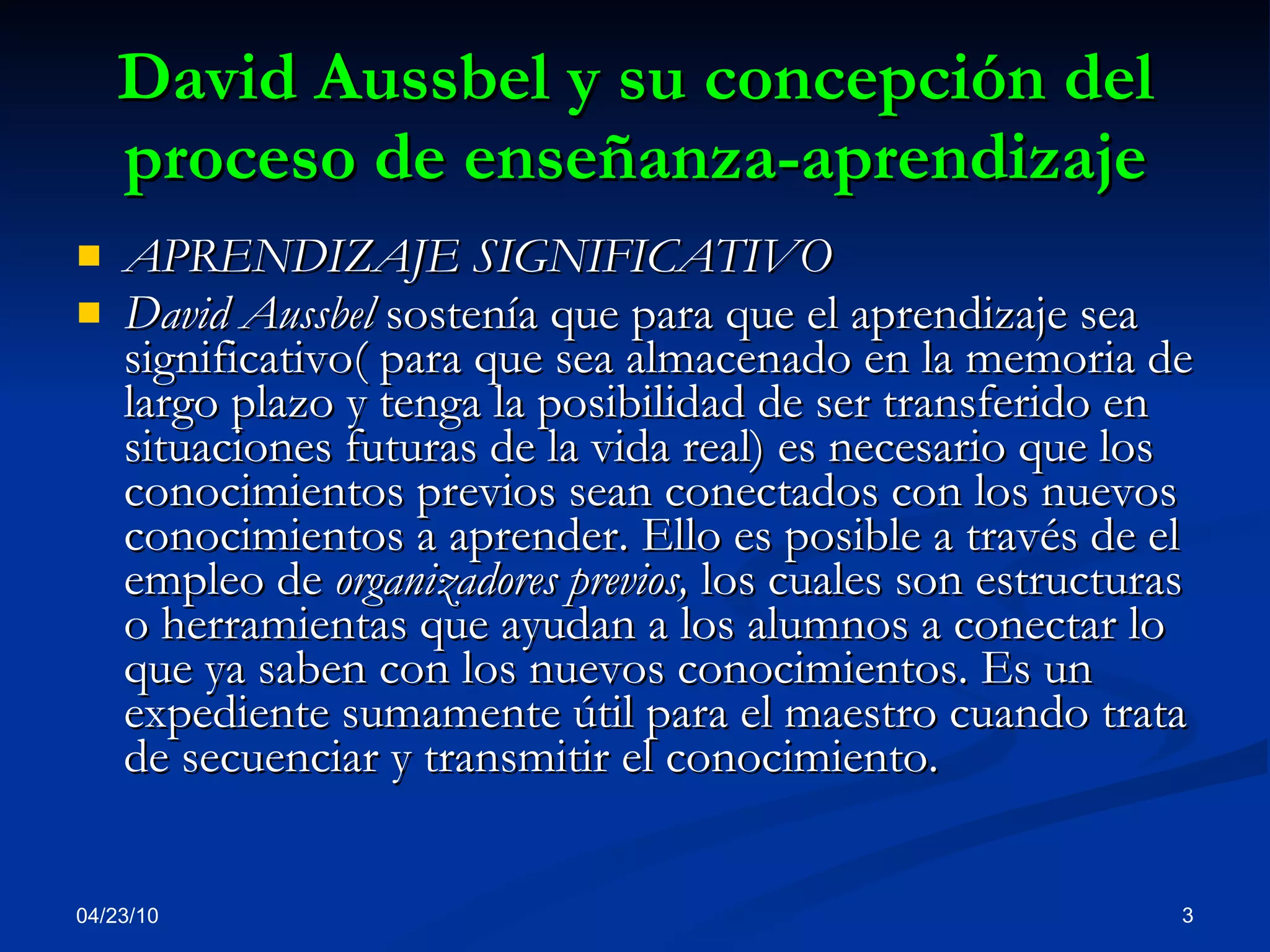 David Aussbel y su concepción del proceso de enseñanza-aprendizaje APRENDIZAJE SIGNIFICATIVO David Aussbel  sostenía que para que el aprendizaje sea significativo( para que sea almacenado en la memoria de largo plazo y tenga la posibilidad de ser transferido en situaciones futuras de la vida real) es necesario que los conocimientos previos sean conectados con los nuevos conocimientos a aprender. Ello es posible a través de el empleo de  organizadores previos,  los cuales son estructuras o herramientas que ayudan a los alumnos a conectar lo que ya saben con los nuevos conocimientos. Es un expediente sumamente útil para el maestro cuando trata de secuenciar y transmitir el conocimiento.  