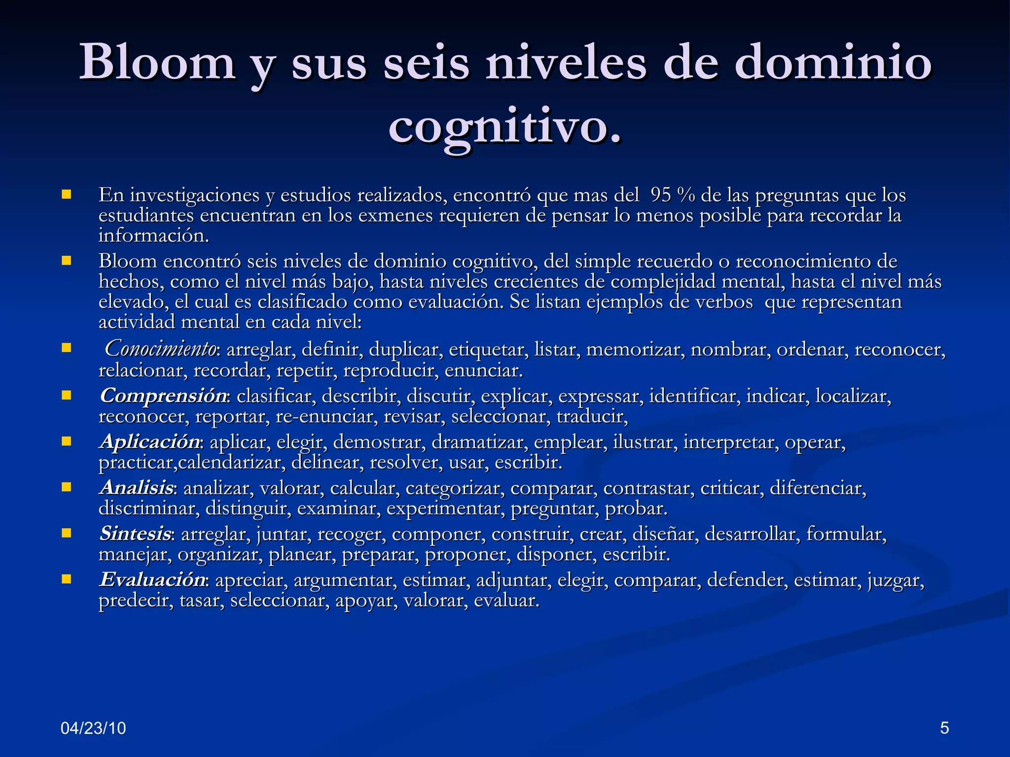 Bloom y sus seis niveles de dominio cognitivo. En investigaciones y estudios realizados, encontró que mas del  95 % de las preguntas que los estudiantes encuentran en los exmenes requieren de pensar lo menos posible para recordar la información. Bloom encontró seis niveles de dominio cognitivo, del simple recuerdo o reconocimiento de hechos, como el nivel más bajo, hasta niveles crecientes de complejidad mental, hasta el nivel más elevado, el cual es clasificado como evaluación. Se listan ejemplos de verbos  que representan actividad mental en cada nivel: Conocimiento : arreglar, definir, duplicar, etiquetar, listar, memorizar, nombrar, ordenar, reconocer, relacionar, recordar, repetir, reproducir, enunciar.  Comprensión : clasificar, describir, discutir, explicar, expressar, identificar, indicar, localizar, reconocer, reportar, re-enunciar, revisar, seleccionar, traducir,  Aplicación : aplicar, elegir, demostrar, dramatizar, emplear, ilustrar, interpretar, operar, practicar,calendarizar, delinear, resolver, usar, escribir.  Analisis : analizar, valorar, calcular, categorizar, comparar, contrastar, criticar, diferenciar, discriminar, distinguir, examinar, experimentar, preguntar, probar.  Sintesis : arreglar, juntar, recoger, componer, construir, crear, diseñar, desarrollar, formular, manejar, organizar, planear, preparar, proponer, disponer, escribir.  Evaluación : apreciar, argumentar, estimar, adjuntar, elegir, comparar, defender, estimar, juzgar, predecir, tasar, seleccionar, apoyar, valorar, evaluar.  