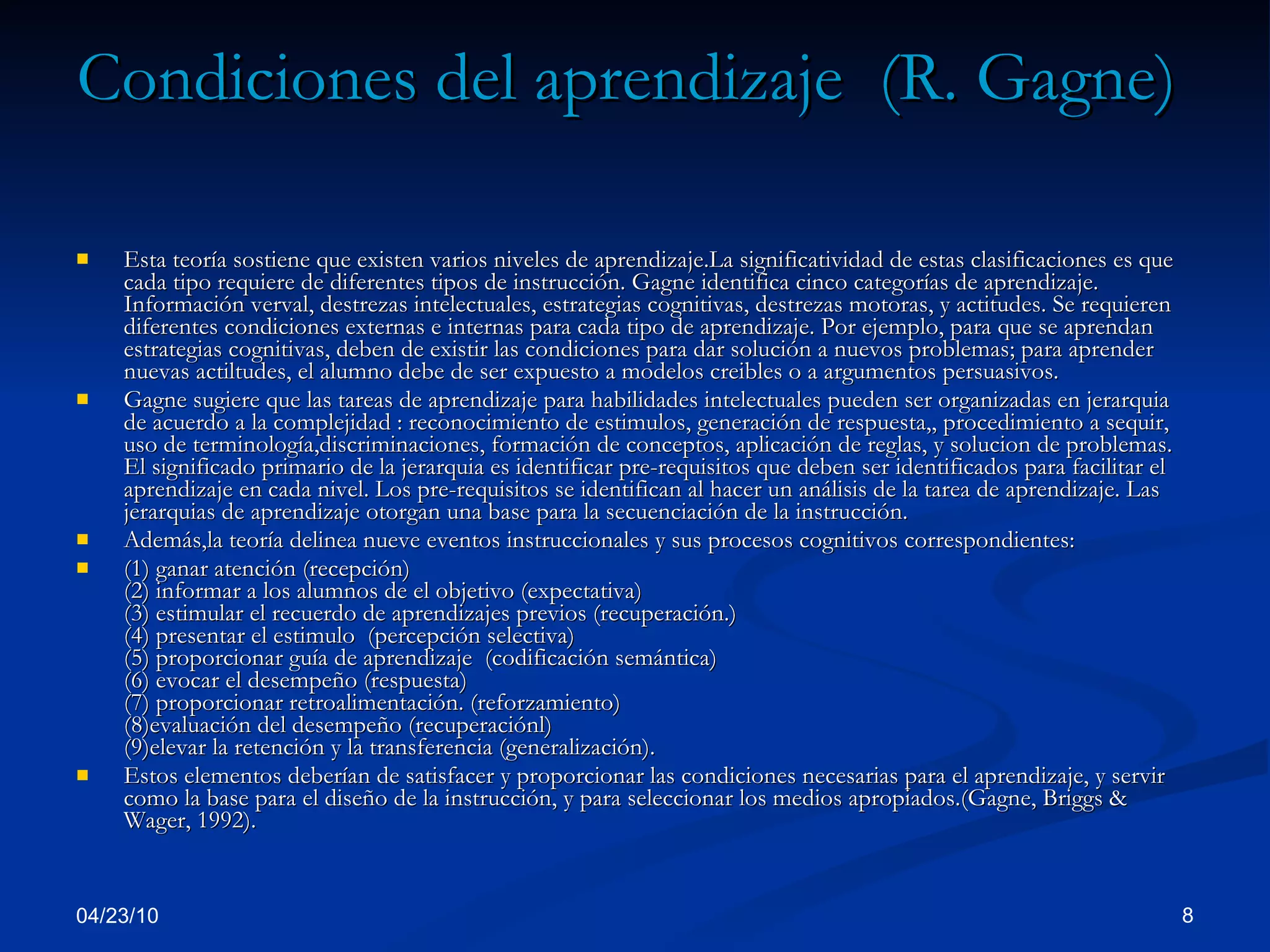 Condiciones del aprendizaje  (R. Gagne)   Esta teoría sostiene que existen varios niveles de aprendizaje.La significatividad de estas clasificaciones es que cada tipo requiere de diferentes tipos de instrucción. Gagne identifica cinco categorías de aprendizaje. Información verval, destrezas intelectuales, estrategias cognitivas, destrezas motoras, y actitudes. Se requieren diferentes condiciones externas e internas para cada tipo de aprendizaje. Por ejemplo, para que se aprendan estrategias cognitivas, deben de existir las condiciones para dar solución a nuevos problemas; para aprender nuevas actiltudes, el alumno debe de ser expuesto a modelos creibles o a argumentos persuasivos. Gagne sugiere que las tareas de aprendizaje para habilidades intelectuales pueden ser organizadas en jerarquia de acuerdo a la complejidad : reconocimiento de estimulos, generación de respuesta,, procedimiento a sequir, uso de terminología,discriminaciones, formación de conceptos, aplicación de reglas, y solucion de problemas. El significado primario de la jerarquia es identificar pre-requisitos que deben ser identificados para facilitar el aprendizaje en cada nivel. Los pre-requisitos se identifican al hacer un análisis de la tarea de aprendizaje. Las jerarquias de aprendizaje otorgan una base para la secuenciación de la instrucción.  Además,la teoría delinea nueve eventos instruccionales y sus procesos cognitivos correspondientes:  (1) ganar atención (recepción)  (2) informar a los alumnos de el objetivo (expectativa)  (3) estimular el recuerdo de aprendizajes previos (recuperación.)  (4) presentar el estimulo  (percepción selectiva)  (5) proporcionar guía de aprendizaje  (codificación semántica)  (6) evocar el desempeño (respuesta)  (7) proporcionar retroalimentación. (reforzamiento)  (8)evaluación del desempeño (recuperaciónl)  (9)elevar la retención y la transferencia (generalización).  Estos elementos deberían de satisfacer y proporcionar las condiciones necesarias para el aprendizaje, y servir como la base para el diseño de la instrucción, y para seleccionar los medios apropiados.(Gagne, Briggs & Wager, 1992).  