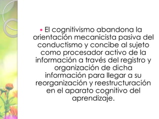   El cognitivismo abandona la
orientación mecanicista pasiva del
  conductismo y concibe al sujeto
   como procesador activo de la
 información a través del registro y
        organización de dicha
    información para llegar a su
 reorganización y reestructuración
     en el aparato cognitivo del
            aprendizaje.
 
