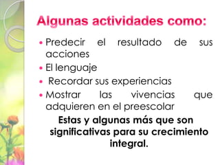  Predecir el resultado de sus
  acciones
 El lenguaje
 Recordar sus experiencias
 Mostrar      las    vivencias   que
  adquieren en el preescolar
      Estas y algunas más que son
   significativas para su crecimiento
                 integral.
 