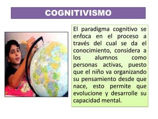 COGNITIVISMO
     El paradigma cognitivo se
     enfoca en el proceso a
     través del cual se da el
     conocimiento, considera a
     los     alumnos      como
     personas activas, puesto
     que el niño va organizando
     su pensamiento desde que
     nace, esto permite que
     evolucione y desarrolle su
     capacidad mental.
 