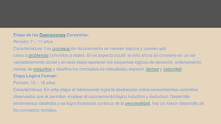 Etapa de las Operaciones Concretas: 
Periodo: 7 – 11 años 
Características: Los procesos de razonamiento se vuelven lógicos y pueden apli 
carse a problemas concretos o reales. En el aspecto social, el niño ahora se convierte en un ser 
verdaderamente social y en esta etapa aparecen los esquemas lógicos de seriación, ordenamiento 
mental de conjuntos y clasifica los conceptos de casualidad, espacio, tiempo y velocidad. 
Etapa Lógico Formal: 
Período: 12 – 16 años 
Características: En esta etapa el adolescente logra la abstracción sobre conocimientos concretos 
observados que le permiten emplear el razonamiento lógico inductivo y deductivo. Desarrolla 
sentimientos idealistas y se logra formación continua de la personalidad, hay un mayor desarrollo de 
los conceptos morales. 
