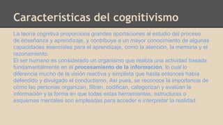 Características del cognitivismo 
La teoría cognitiva proporciona grandes aportaciones al estudio del proceso 
de ﻿enseñanza y aprendizaje, y contribuye a un mayor conocimiento de algunas 
capacidades esenciales para el aprendizaje, como la atención, la memoria y el 
razonamiento. 
El ser humano es considerado un organismo que realiza una actividad basada 
fundamentalmente en el procesamiento de la información, lo cual lo 
diferencia mucho de la visión reactiva y simplista que hasta entonces había 
defendido y divulgado el conductismo. Así pues, se reconoce la importancia de 
cómo las personas organizan, filtran, codifican, categorizan y evalúan la 
información y la forma en que todas estas herramientas, estructuras o 
esquemas mentales son empleadas para acceder e interpretar la realidad. 
 