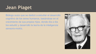 Jean Piaget 
Biólogo suizo que se dedicó a estudiar el desarrollo 
cognitivo de los seres humanos, basándose en el 
crecimiento de sus propios hijos, donde día a día 
los estudió y desarrolló la teoría de la inteligencia 
sensorio-motriz. 
 