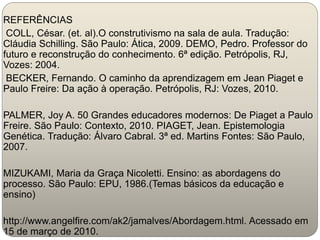 REFERÊNCIAS
COLL, César. (et. al).O construtivismo na sala de aula. Tradução:
Cláudia Schilling. São Paulo: Ática, 2009. DEMO, Pedro. Professor do
futuro e reconstrução do conhecimento. 6ª edição. Petrópolis, RJ,
Vozes: 2004.
BECKER, Fernando. O caminho da aprendizagem em Jean Piaget e
Paulo Freire: Da ação à operação. Petrópolis, RJ: Vozes, 2010.
PALMER, Joy A. 50 Grandes educadores modernos: De Piaget a Paulo
Freire. São Paulo: Contexto, 2010. PIAGET, Jean. Epistemologia
Genética. Tradução: Álvaro Cabral. 3ª ed. Martins Fontes: São Paulo,
2007.
MIZUKAMI, Maria da Graça Nicoletti. Ensino: as abordagens do
processo. São Paulo: EPU, 1986.(Temas básicos da educação e
ensino)
http://www.angelfire.com/ak2/jamalves/Abordagem.html. Acessado em
15 de março de 2010.