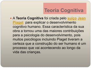 Teoria Cognitiva
A Teoria Cognitiva foi criada pelo suíço Jean
Piaget para explicar o desenvolvimento
cognitivo humano. Essa característica da sua
obra a tornou uma das maiores contribuições
para a psicologia do desenvolvimento, pois
muitos psicólogos incluindo Piaget tiveram a
certeza que a construção do ser humano é um
processo que vai acontecendo ao longo da
vida das crianças.