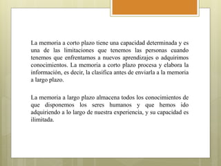 La memoria a corto plazo tiene una capacidad determinada y es
una de las limitaciones que tenemos las personas cuando
tenemos que enfrentarnos a nuevos aprendizajes o adquirimos
conocimientos. La memoria a corto plazo procesa y elabora la
información, es decir, la clasifica antes de enviarla a la memoria
a largo plazo.
La memoria a largo plazo almacena todos los conocimientos de
que disponemos los seres humanos y que hemos ido
adquiriendo a lo largo de nuestra experiencia, y su capacidad es
ilimitada.
 