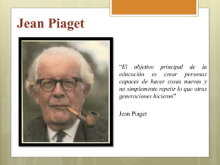 Jean Piaget
“El objetivo principal de la
educación es crear personas
capaces de hacer cosas nuevas y
no simplemente repetir lo que otras
generaciones hicieron”
Jean Piaget
 
