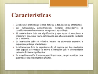 Características
 Condiciones ambientales forman parte de la facilitación de aprendizaje.
 Las explicaciones, demostraciones, ejemplos demostrativos se
consideran como instrumentos para guiar el aprendizaje.
 El conocimiento debe ser significativo y que ayude al estudiante a
organizar y relacionar nueva información con el conocimiento existente
en la memoria.
 La instrucción debe ser efectiva, basarse en estructuras mentales o
esquemas que tenga el estudiante.
 la información debe de organizarse de tal manera que los estudiantes
sean capaces de conectar la nueva información con el conocimiento
existente de forma significativa
 La retroalimentación forma un papel importante, ya que se utiliza para
guiar las conexiones mentales exactas.
 