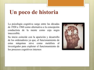 Un poco de historia
La psicología cognitiva surge entre las décadas
de 1920 a 1960 como alternativa a la concepción
conductista de la mente como caja negra
inaccesible.
Su inicio coincide con la aparición y desarrollo
de los ordenadores ya que, el funcionamiento de
estas máquinas sirve como metáfora al
investigador para explorar el funcionamiento de
los procesos cognitivos internos
 
