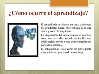 ¿Cómo ocurre el aprendizaje?
El aprendizaje se vincula, no tanto con lo que
los estudiantes hacen, sino con que es lo que
saben y cómo lo adquieren.
La adquisición del conocimiento se describe
como una actividad mental que implica una
codificación interna y una estructuración por
parte del estudiante.
El estudiante es visto como un participante
muy activo del proceso de aprendizaje.
 