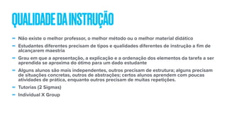 - Não existe o melhor professor, o melhor método ou o melhor material didático
- Estudantes diferentes precisam de tipos e qualidades diferentes de instrução a fim de
alcançarem maestria
- Grau em que a apresentação, a explicação e a ordenação dos elementos da tarefa a ser
aprendida se aproxima do ótimo para um dado estudante
- Alguns alunos são mais independentes, outros precisam de estrutura; alguns precisam
de situações concretas, outros de abstrações; certos alunos aprendem com poucas
atividades de prática, enquanto outros precisam de muitas repetições.
- Tutorias (2 Sigmas)
- Individual X Group
QUALIDADEDAINSTRUÇÃO
 