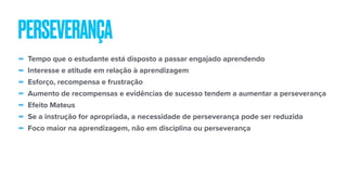 - Tempo que o estudante está disposto a passar engajado aprendendo
- Interesse e atitude em relação à aprendizagem
- Esforço, recompensa e frustração
- Aumento de recompensas e evidências de sucesso tendem a aumentar a perseverança
- Efeito Mateus
- Se a instrução for apropriada, a necessidade de perseverança pode ser reduzida
- Foco maior na aprendizagem, não em disciplina ou perseverança
PERSEVERANÇA
 