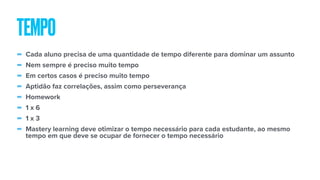 - Cada aluno precisa de uma quantidade de tempo diferente para dominar um assunto
- Nem sempre é preciso muito tempo
- Em certos casos é preciso muito tempo
- Aptidão faz correlações, assim como perseverança
- Homework
- 1 x 6
- 1 x 3
- Mastery learning deve otimizar o tempo necessário para cada estudante, ao mesmo
tempo em que deve se ocupar de fornecer o tempo necessário
TEMPO
 