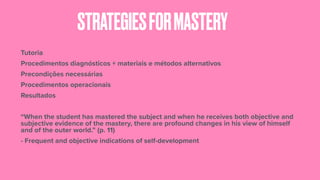 STRATEGIESFORMASTERY
Tutoria
Procedimentos diagnósticos + materiais e métodos alternativos
Precondições necessárias
Procedimentos operacionais
Resultados
“When the student has mastered the subject and when he receives both objective and
subjective evidence of the mastery, there are profound changes in his view of himself
and of the outer world.” (p. 11)
- Frequent and objective indications of self-development
 