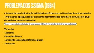 PROBLEMADOS2SIGMA(1984)
- Sistema de tutoria (instrução individual) está 2 desvios padrão acima de outros métodos
- Professores e pesquisadores precisam encontrar modos de tornar a instrução em grupo
tão eficiente quanto a individual
"the average tutored student was above 98% of the students in the control class”
Variáveis:
- Aprendiz
- Material didático
- Ambiente sociocultural (família, grupo)
- Professor
 