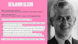 BENJAMINBLOOM
1913, Lansford, Pennsylvania
Pennsylvania State University: bachelor’s and master’s degree
1999, Chicago, Illinois
University of Chicago: doctor’s degree under Ralph W. Tyler
Basic Principles of Curriculum and Instruction (1949)
1.What educational purposes should the school seek to attain? (Defining
appropriate learning objectives.)
2.How can learning experiences be selected which are likely to be useful
in attaining these objectives? (Introducing useful learning experiences.)
3.How can learning experiences be organized for effective instruction?
(Organizing experiences to maximize their effect.)
4.How can the effectiveness of learning experiences be evaluated?
(Evaluating the process and revising the areas that were not effective.)
"It is what he does that he learns, not what the teacher does" (Tyler p. 63).
 