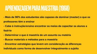 APRENDIZAGEMPARAMAESTRIA(1968)
- Mais de 90% dos estudantes são capazes de dominar (master) o que os
professores têm a ensinar
- Cabe à instrução/ensino encontrar os meios de capacitar os alunos a
fazê-lo
- Determinar o que é maestria de um assunto ou matéria
- Buscar materiais e métodos para a maestria
- Encontrar estratégias que levem em consideração as diferenças
individuais como forma de desenvolver integralmente o sujeito
 