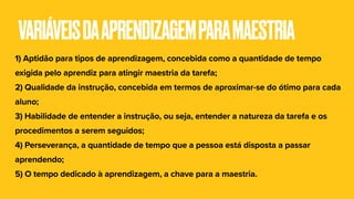 VARIÁVEISDAAPRENDIZAGEMPARAMAESTRIA
1) Aptidão para tipos de aprendizagem, concebida como a quantidade de tempo
exigida pelo aprendiz para atingir maestria da tarefa;
2) Qualidade da instrução, concebida em termos de aproximar-se do ótimo para cada
aluno;
3) Habilidade de entender a instrução, ou seja, entender a natureza da tarefa e os
procedimentos a serem seguidos;
4) Perseverança, a quantidade de tempo que a pessoa está disposta a passar
aprendendo;
5) O tempo dedicado à aprendizagem, a chave para a maestria.
 