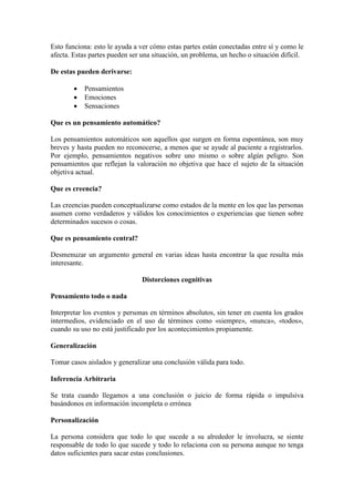 Esto funciona: esto le ayuda a ver cómo estas partes están conectadas entre sí y como le
afecta. Estas partes pueden ser una situación, un problema, un hecho o situación difícil.
De estas pueden derivarse:
 Pensamientos
 Emociones
 Sensaciones
Que es un pensamiento automático?
Los pensamientos automáticos son aquellos que surgen en forma espontánea, son muy
breves y hasta pueden no reconocerse, a menos que se ayude al paciente a registrarlos.
Por ejemplo, pensamientos negativos sobre uno mismo o sobre algún peligro. Son
pensamientos que reflejan la valoración no objetiva que hace el sujeto de la situación
objetiva actual.
Que es creencia?
Las creencias pueden conceptualizarse como estados de la mente en los que las personas
asumen como verdaderos y válidos los conocimientos o experiencias que tienen sobre
determinados sucesos o cosas.
Que es pensamiento central?
Desmenuzar un argumento general en varias ideas hasta encontrar la que resulta más
interesante.
Distorciones cognitivas
Pensamiento todo o nada
Interpretar los eventos y personas en términos absolutos, sin tener en cuenta los grados
intermedios, evidenciado en el uso de términos como «siempre», «nunca», «todos»,
cuando su uso no está justificado por los acontecimientos propiamente.
Generalización
Tomar casos aislados y generalizar una conclusión válida para todo.
Inferencia Arbitraria
Se trata cuando llegamos a una conclusión o juicio de forma rápida o impulsiva
basándonos en información incompleta o errónea
Personalización
La persona considera que todo lo que sucede a su alrededor le involucra, se siente
responsable de todo lo que sucede y todo lo relaciona con su persona aunque no tenga
datos suficientes para sacar estas conclusiones.
 