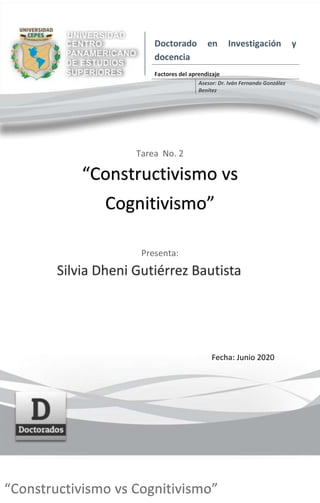 Tarea No. 2
“Constructivismo vs
Cognitivismo”
Presenta:
Silvia Dheni Gutiérrez Bautista
Fecha: Junio 2020
Doctorado en Investigación y
docencia
Factores del aprendizaje
Asesor: Dr. Iván Fernando González
Benítez
“Constructivismo vs Cognitivismo”
 