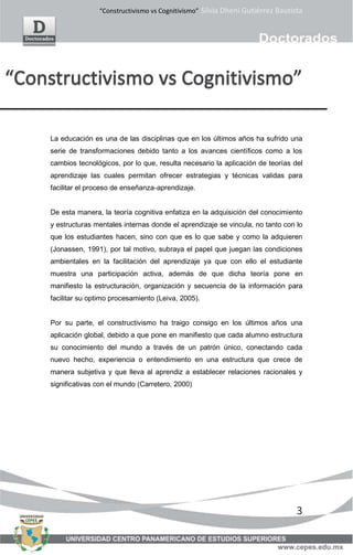“Constructivismo vs Cognitivismo” Silvia Dheni Gutiérrez Bautista
3
La educación es una de las disciplinas que en los últimos años ha sufrido una
serie de transformaciones debido tanto a los avances científicos como a los
cambios tecnológicos, por lo que, resulta necesario la aplicación de teorías del
aprendizaje las cuales permitan ofrecer estrategias y técnicas validas para
facilitar el proceso de enseñanza-aprendizaje.
De esta manera, la teoría cognitiva enfatiza en la adquisición del conocimiento
y estructuras mentales internas donde el aprendizaje se vincula, no tanto con lo
que los estudiantes hacen, sino con que es lo que sabe y como la adquieren
(Jonassen, 1991), por tal motivo, subraya el papel que juegan las condiciones
ambientales en la facilitación del aprendizaje ya que con ello el estudiante
muestra una participación activa, además de que dicha teoría pone en
manifiesto la estructuración, organización y secuencia de la información para
facilitar su optimo procesamiento (Leiva, 2005).
Por su parte, el constructivismo ha traigo consigo en los últimos años una
aplicación global, debido a que pone en manifiesto que cada alumno estructura
su conocimiento del mundo a través de un patrón único, conectando cada
nuevo hecho, experiencia o entendimiento en una estructura que crece de
manera subjetiva y que lleva al aprendiz a establecer relaciones racionales y
significativas con el mundo (Carretero, 2000)
 