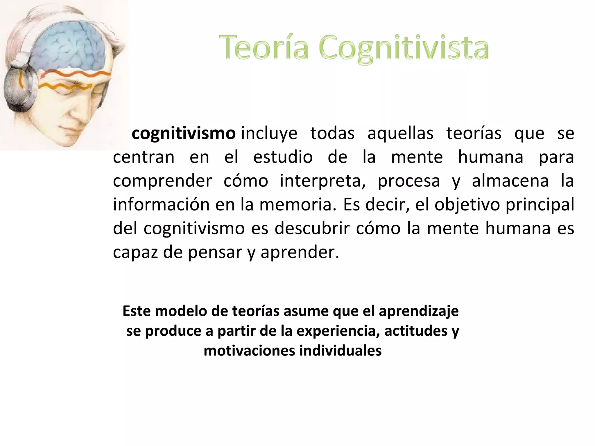 El cognitivismo incluye todas aquellas teorías que se
centran en el estudio de la mente humana para
comprender cómo interpreta, procesa y almacena la
información en la memoria. Es decir, el objetivo principal
del cognitivismo es descubrir cómo la mente humana es
capaz de pensar y aprender.
Este modelo de teorías asume que el aprendizaje
se produce a partir de la experiencia, actitudes y
motivaciones individuales