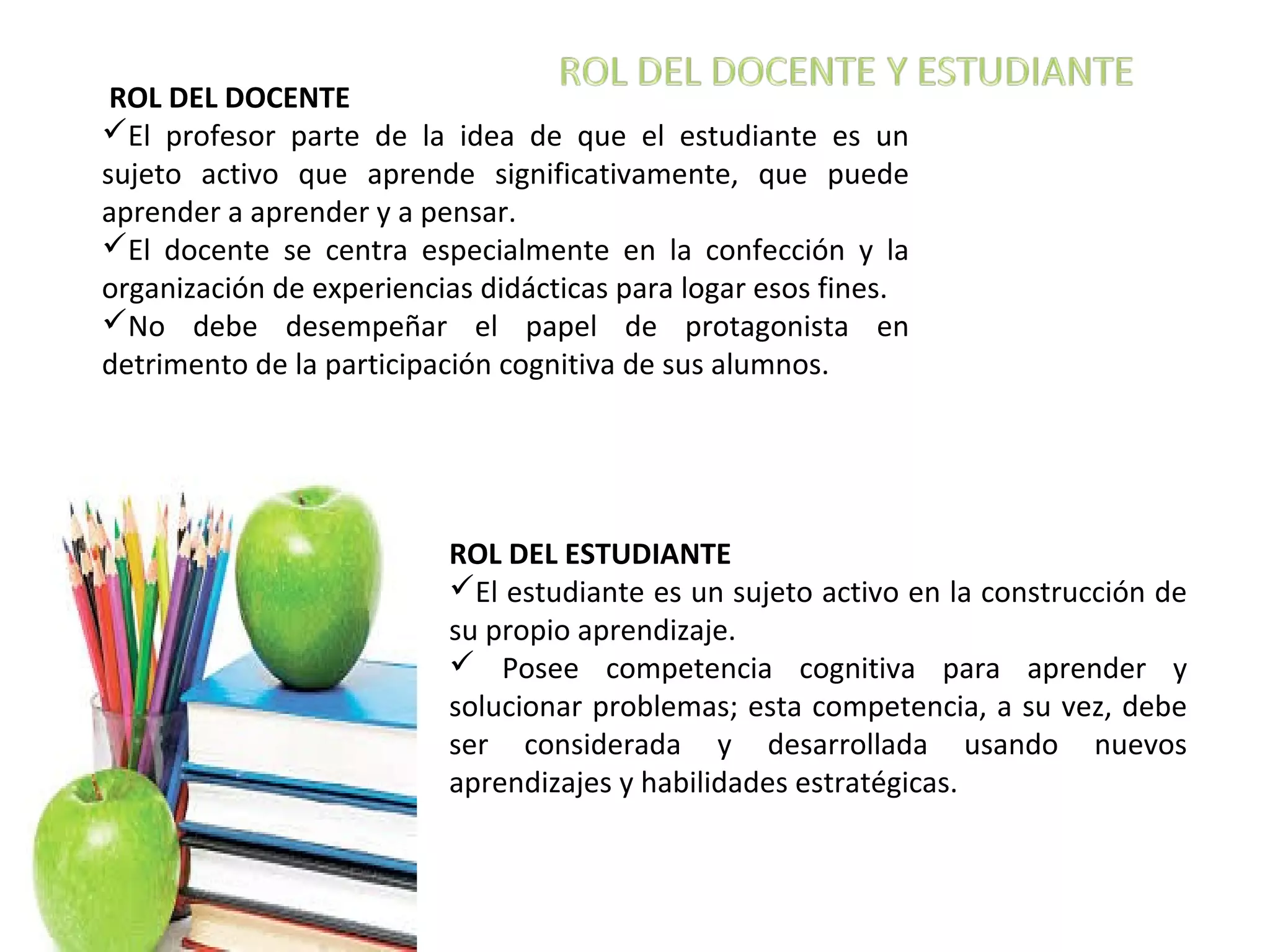 ROL DEL DOCENTE
El profesor parte de la idea de que el estudiante es un
sujeto activo que aprende significativamente, que puede
aprender a aprender y a pensar.
El docente se centra especialmente en la confección y la
organización de experiencias didácticas para logar esos fines.
No debe desempeñar el papel de protagonista en
detrimento de la participación cognitiva de sus alumnos.
ROL DEL ESTUDIANTE
El estudiante es un sujeto activo en la construcción de
su propio aprendizaje.
Posee competencia cognitiva para aprender y
solucionar problemas; esta competencia, a su vez, debe
ser considerada y desarrollada usando nuevos
aprendizajes y habilidades estratégicas.