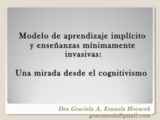 Modelo de aprendizaje implícito
  y enseñanzas mínimamente
          invasivas:

Una mirada desde el cognitivismo



          Dra Graciela A. Esnaola Horacek
                    graesnaola@gmail.com
 