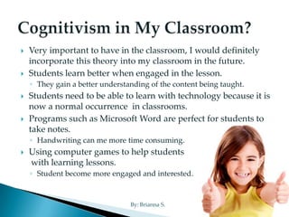    Very important to have in the classroom, I would definitely
    incorporate this theory into my classroom in the future.
   Students learn better when engaged in the lesson.
    ◦ They gain a better understanding of the content being taught.
   Students need to be able to learn with technology because it is
    now a normal occurrence in classrooms.
   Programs such as Microsoft Word are perfect for students to
    take notes.
    ◦ Handwriting can me more time consuming.
   Using computer games to help students
    with learning lessons.
    ◦ Student become more engaged and interested.


                                 By: Brianna S.
 