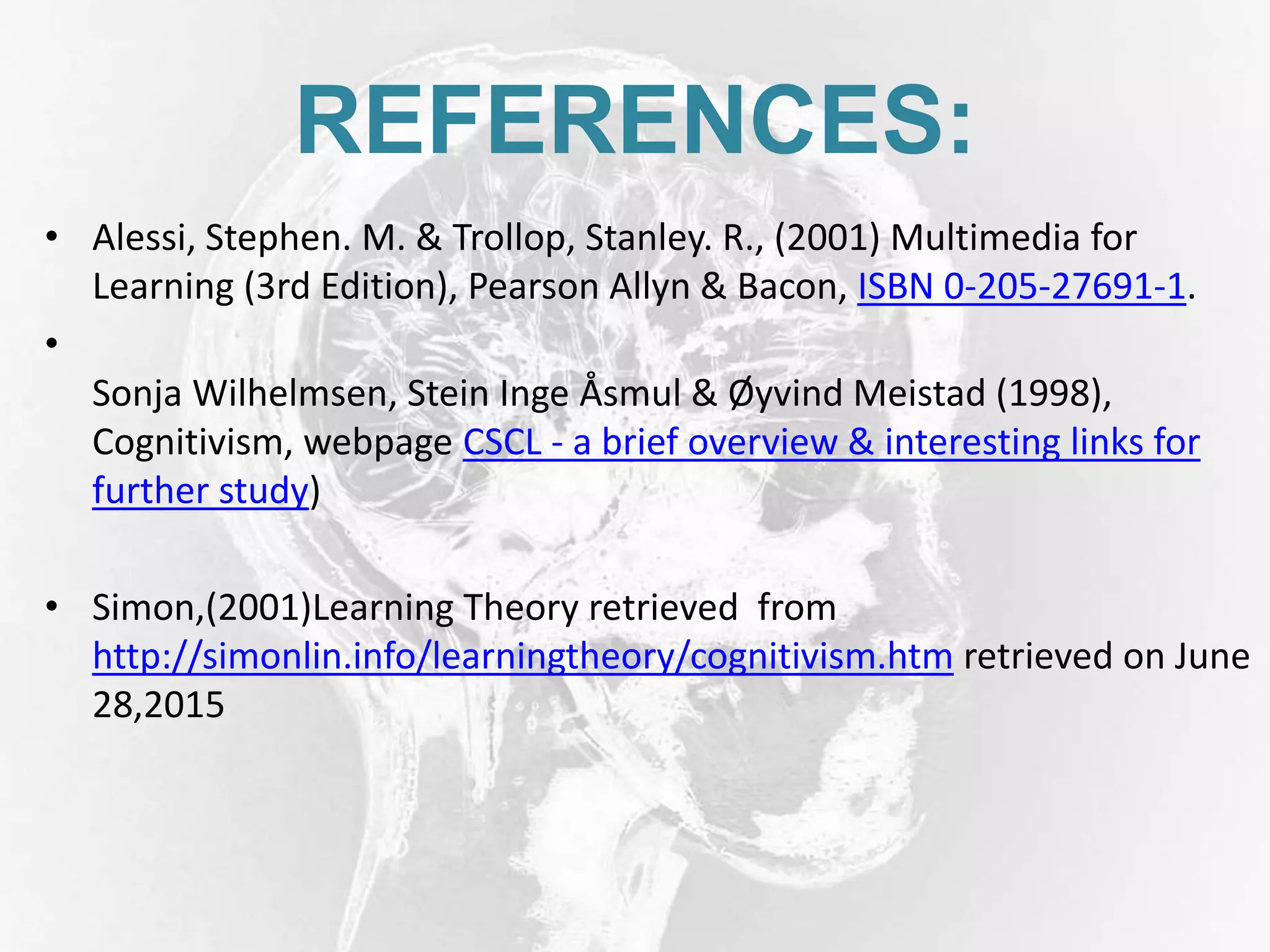 REFERENCES:
• Alessi, Stephen. M. & Trollop, Stanley. R., (2001) Multimedia for
Learning (3rd Edition), Pearson Allyn & Bacon, ISBN 0-205-27691-1.
•
Sonja Wilhelmsen, Stein Inge Åsmul & Øyvind Meistad (1998),
Cognitivism, webpage CSCL - a brief overview & interesting links for
further study)
• Simon,(2001)Learning Theory retrieved from
http://simonlin.info/learningtheory/cognitivism.htm retrieved on June
28,2015