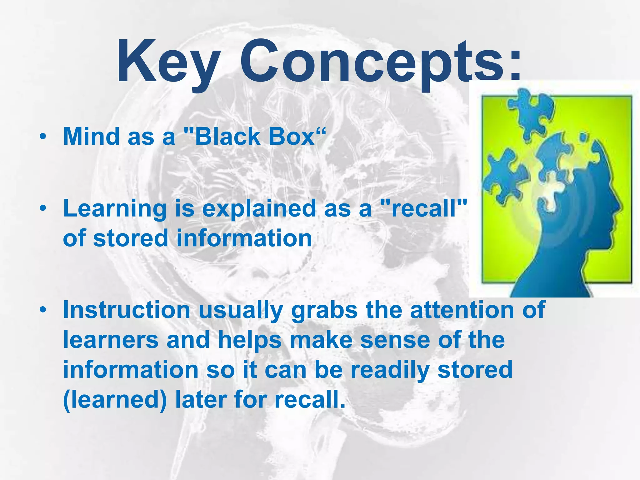 Key Concepts:
• Mind as a "Black Box“
• Learning is explained as a "recall"
of stored information
• Instruction usually grabs the attention of
learners and helps make sense of the
information so it can be readily stored
(learned) later for recall.