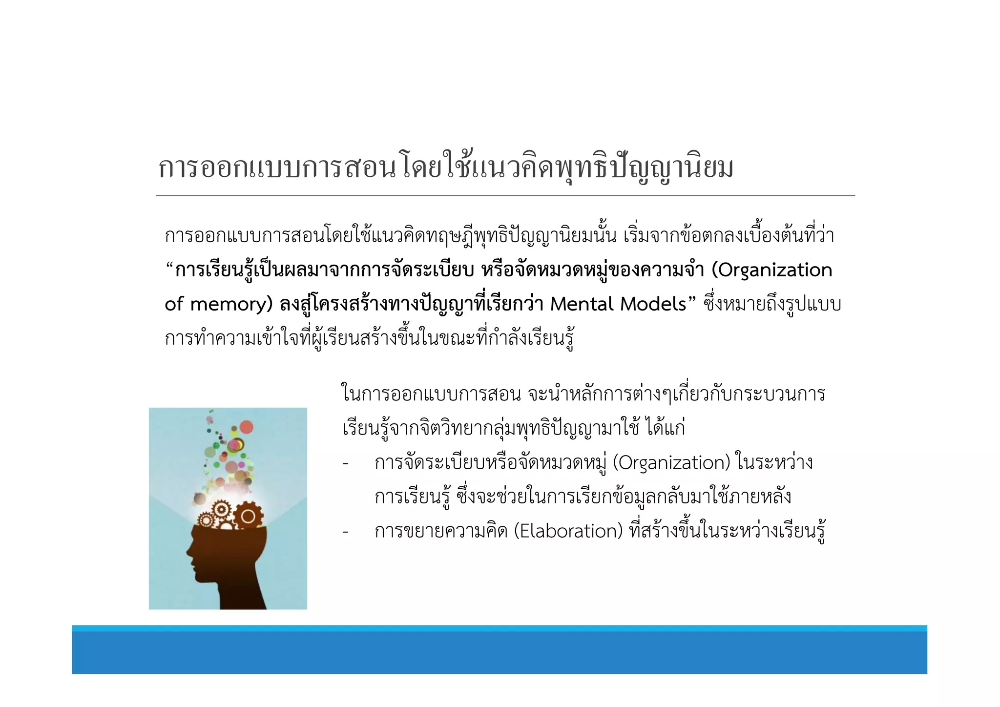 การออกแบบการสอนโดยใช้แนวคิดพุทธิปัญญานิยม
การออกแบบการสอนโดยใชแนวคิดทฤษฎีพุทธิปญญานิยมนั้น เริ่มจากขอตกลงเบื้องตนที่วา
“การเรียนรูเปนผลมาจากการจัดระเบียบ หรือจัดหมวดหมูของความจํา (Organization
of memory) ลงสูโครงสรางทางปญญาที่เรียกวา Mental Models” ซึ่งหมายถึงรูปแบบ
การทําความเขาใจที่ผูเรียนสรางขึ้นในขณะที่กําลังเรียนรูการทําความเขาใจที่ผูเรียนสรางขึ้นในขณะที่กําลังเรียนรู
ในการออกแบบการสอน จะนําหลักการตางๆเกี่ยวกับกระบวนการ
เรียนรูจากจิตวิทยากลุมพุทธิปญญามาใช ไดแก
- การจัดระเบียบหรือจัดหมวดหมู (Organization) ในระหวาง
การเรียนรู ซึ่งจะชวยในการเรียกขอมูลกลับมาใชภายหลัง
- การขยายความคิด (Elaboration) ที่สรางขึ้นในระหวางเรียนรู
 