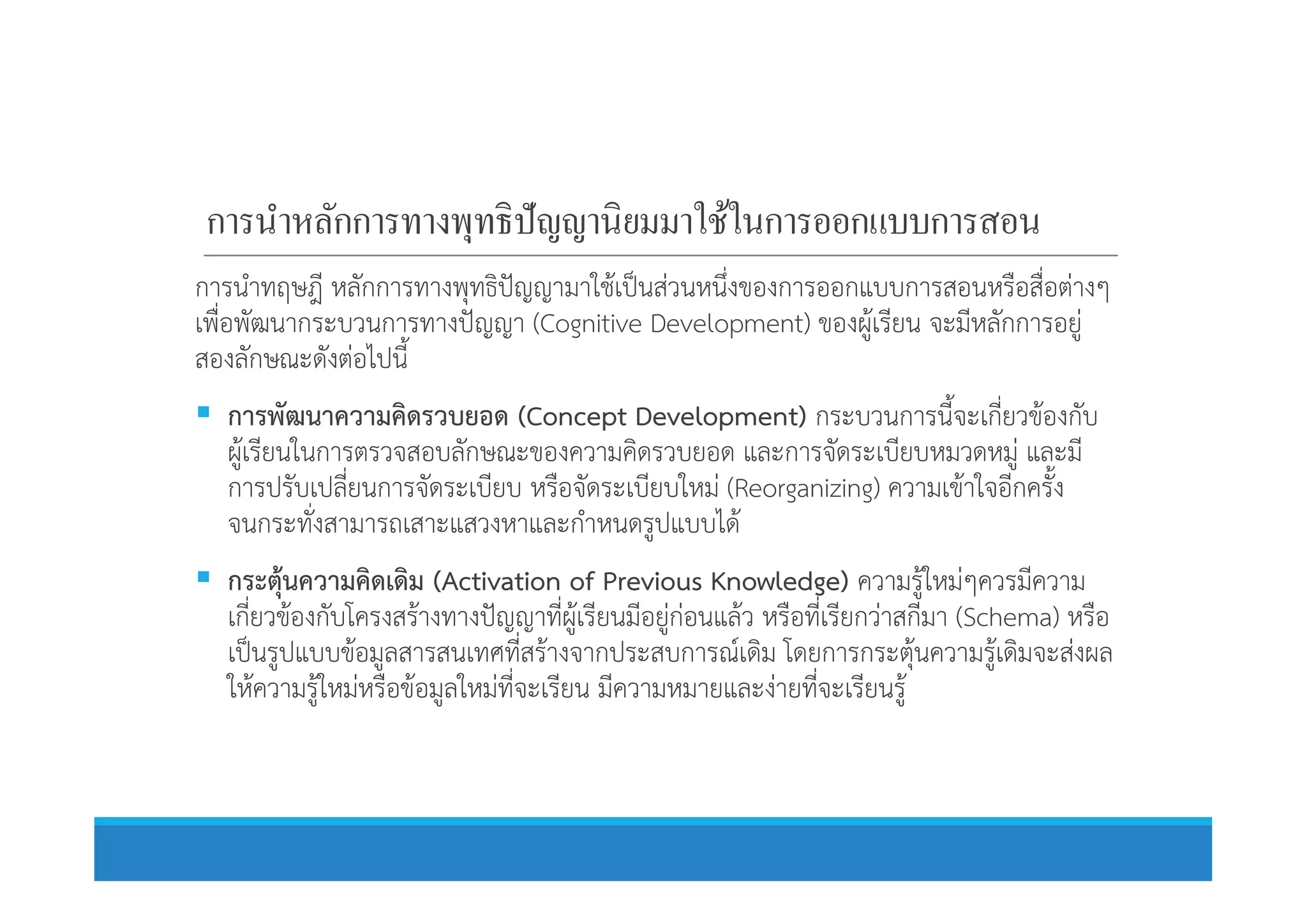 การนําหลักการทางพุทธิปัญญานิยมมาใช้ในการออกแบบการสอน
การนําทฤษฎี หลักการทางพุทธิปญญามาใชเปนสวนหนึ่งของการออกแบบการสอนหรือสื่อตางๆ
เพื่อพัฒนากระบวนการทางปญญา (Cognitive Development) ของผูเรียน จะมีหลักการอยู
สองลักษณะดังตอไปนี้
 การพัฒนาความคิดรวบยอด (Concept Development) กระบวนการนี้จะเกี่ยวของกับ
ผูเรียนในการตรวจสอบลักษณะของความคิดรวบยอด และการจัดระเบียบหมวดหมู และมีผูเรียนในการตรวจสอบลักษณะของความคิดรวบยอด และการจัดระเบียบหมวดหมู และมี
การปรับเปลี่ยนการจัดระเบียบ หรือจัดระเบียบใหม (Reorganizing) ความเขาใจอีกครั้ง
จนกระทั่งสามารถเสาะแสวงหาและกําหนดรูปแบบได
 กระตุนความคิดเดิม (Activation of Previous Knowledge) ความรูใหมๆควรมีความ
เกี่ยวของกับโครงสรางทางปญญาที่ผูเรียนมีอยูกอนแลว หรือที่เรียกวาสกีมา (Schema) หรือ
เปนรูปแบบขอมูลสารสนเทศที่สรางจากประสบการณเดิม โดยการกระตุนความรูเดิมจะสงผล
ใหความรูใหมหรือขอมูลใหมที่จะเรียน มีความหมายและงายที่จะเรียนรู
 