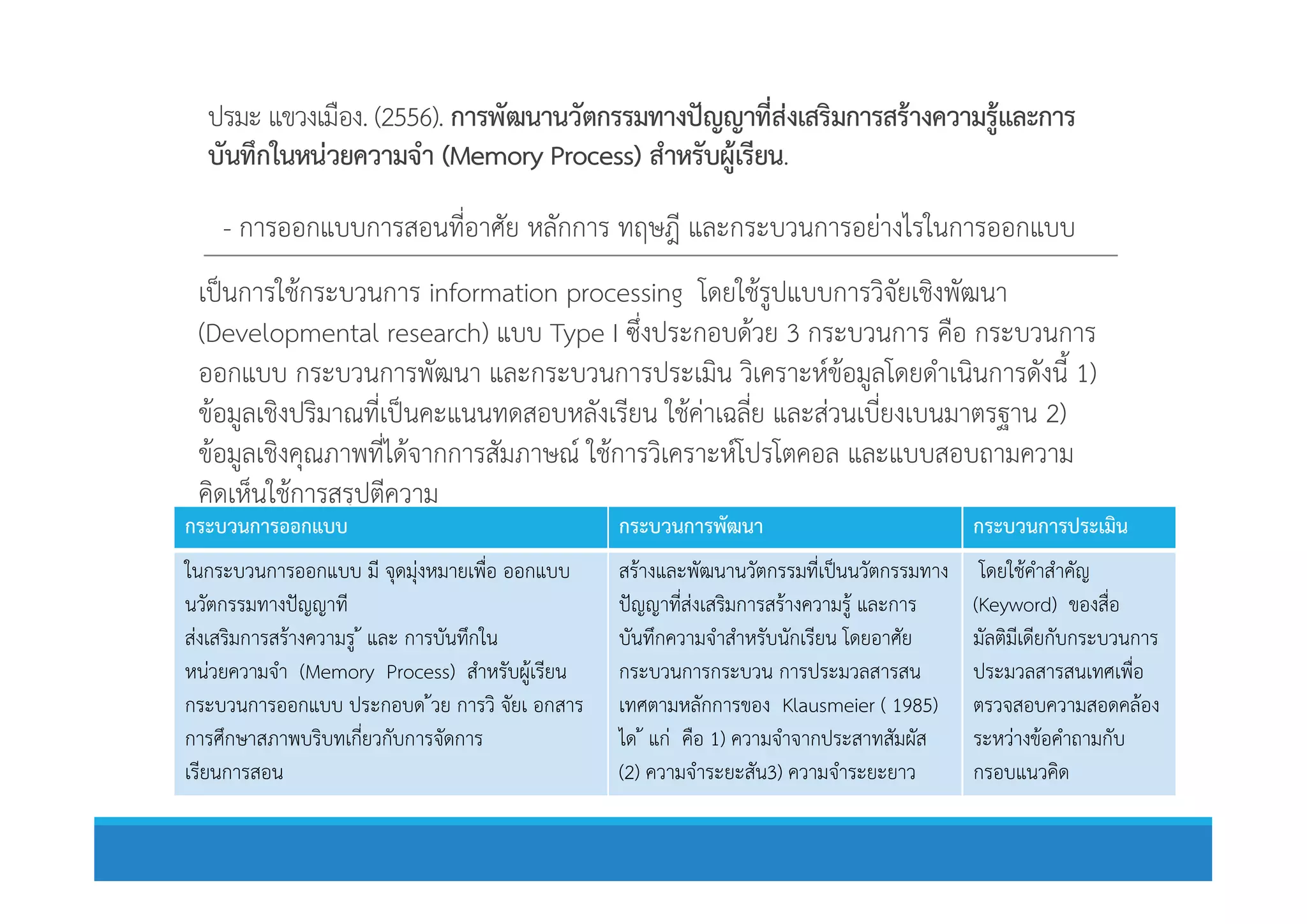 ปรมะ แขวงเมือง. (2556). การพัฒนานวัตกรรมทางปญญาที่สงเสริมการสรางความรูและการ
บันทึกในหนวยความจํา (Memory Process) สําหรับผูเรียน.
- การออกแบบการสอนที่อาศัย หลักการ ทฤษฎี และกระบวนการอยางไรในการออกแบบ
เปนการใชกระบวนการ information processing โดยใชรูปแบบการวิจัยเชิงพัฒนา
(Developmental research) แบบ Type I ซึ่งประกอบดวย 3 กระบวนการ คือ กระบวนการ
ออกแบบ กระบวนการพัฒนา และกระบวนการประเมิน วิเคราะหขอมูลโดยดําเนินการดังนี้ 1)
ขอมูลเชิงปริมาณที่เปนคะแนนทดสอบหลังเรียน ใชคาเฉลี่ย และสวนเบี่ยงเบนมาตรฐาน 2)
ขอมูลเชิงคุณภาพที่ไดจากการสัมภาษณ ใชการวิเคราะหโปรโตคอล และแบบสอบถามความขอมูลเชิงคุณภาพที่ไดจากการสัมภาษณ ใชการวิเคราะหโปรโตคอล และแบบสอบถามความ
คิดเห็นใชการสรุปตีความ
กระบวนการออกแบบ กระบวนการพัฒนา กระบวนการประเมิน
ในกระบวนการออกแบบ มี จุดมุงหมายเพื่อ ออกแบบ
นวัตกรรมทางปญญาที
สงเสริมการสรางความรู  และ การบันทึกใน
หนวยความจํา (Memory Process) สําหรับผูเรียน
กระบวนการออกแบบ ประกอบด วย การวิ จัยเ อกสาร
การศึกษาสภาพบริบทเกี่ยวกับการจัดการ
เรียนการสอน
สรางและพัฒนานวัตกรรมที่เปนนวัตกรรมทาง
ปญญาที่สงเสริมการสรางความรู และการ
บันทึกความจําสําหรับนักเรียน โดยอาศัย
กระบวนการกระบวน การประมวลสารสน
เทศตามหลักการของ Klausmeier ( 1985)
ได  แก คือ 1) ความจําจากประสาทสัมผัส
(2) ความจําระยะสัน3) ความจําระยะยาว
โดยใชคําสําคัญ
(Keyword) ของสื่อ
มัลติมีเดียกับกระบวนการ
ประมวลสารสนเทศเพื่อ
ตรวจสอบความสอดคลอง
ระหวางขอคําถามกับ
กรอบแนวคิด
 