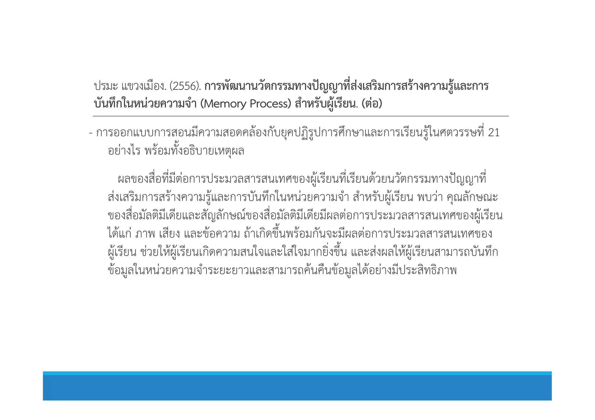 ปรมะ แขวงเมือง. (2556). การพัฒนานวัตกรรมทางปญญาที่สงเสริมการสรางความรูและการ
บันทึกในหนวยความจํา (Memory Process) สําหรับผูเรียน. (ตอ)
- การออกแบบการสอนมีความสอดคลองกับยุคปฏิรูปการศึกษาและการเรียนรูในศตวรรษที่ 21
อยางไร พรอมทั้งอธิบายเหตุผล
ผลของสื่อที่มีตอการประมวลสารสนเทศของผูเรียนที่เรียนดวยนวัตกรรมทางปญญาที่
สงเสริมการสรางความรูและการบันทึกในหนวยความจํา สําหรับผูเรียน พบวา คุณลักษณะ
ของสื่อมัลติมีเดียและสัญลักษณของสื่อมัลติมีเดียมีผลตอการประมวลสารสนเทศของผูเรียนของสื่อมัลติมีเดียและสัญลักษณของสื่อมัลติมีเดียมีผลตอการประมวลสารสนเทศของผูเรียน
ไดแก ภาพ เสียง และขอความ ถาเกิดขึ้นพรอมกันจะมีผลตอการประมวลสารสนเทศของ
ผูเรียน ชวยใหผูเรียนเกิดความสนใจและใสใจมากยิ่งขึ้น และสงผลใหผูเรียนสามารถบันทึก
ขอมูลในหนวยความจําระยะยาวและสามารถคนคืนขอมูลไดอยางมีประสิทธิภาพ
 